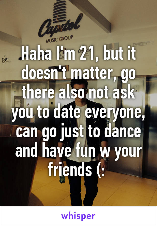 Haha I'm 21, but it doesn't matter, go there also not ask you to date everyone, can go just to dance and have fun w your friends (: 