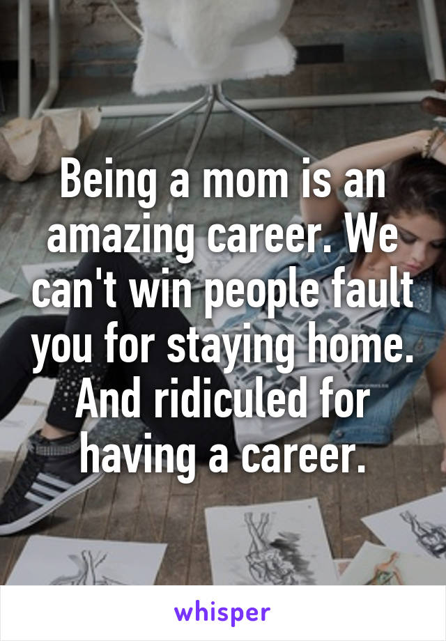 Being a mom is an amazing career. We can't win people fault you for staying home. And ridiculed for having a career.