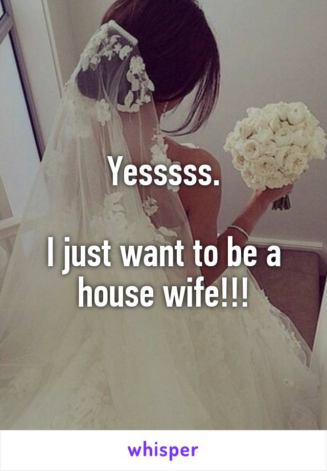 Yesssss.

I just want to be a house wife!!!