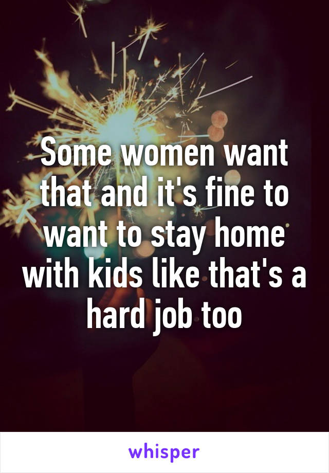 Some women want that and it's fine to want to stay home with kids like that's a hard job too