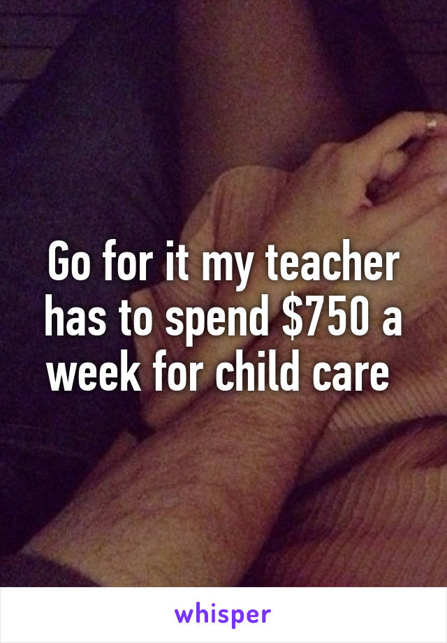 Go for it my teacher has to spend $750 a week for child care 