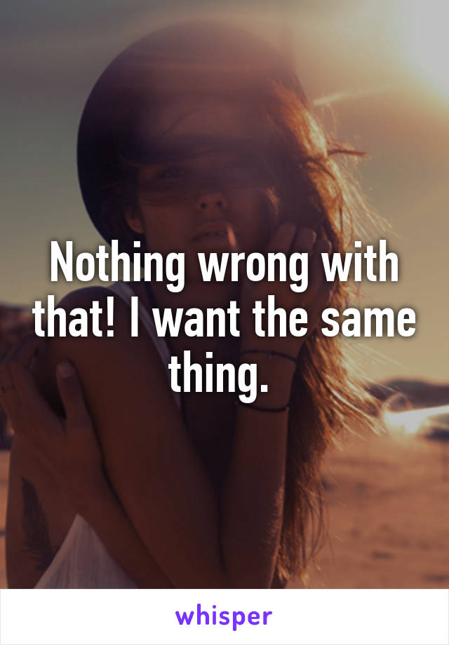 Nothing wrong with that! I want the same thing. 