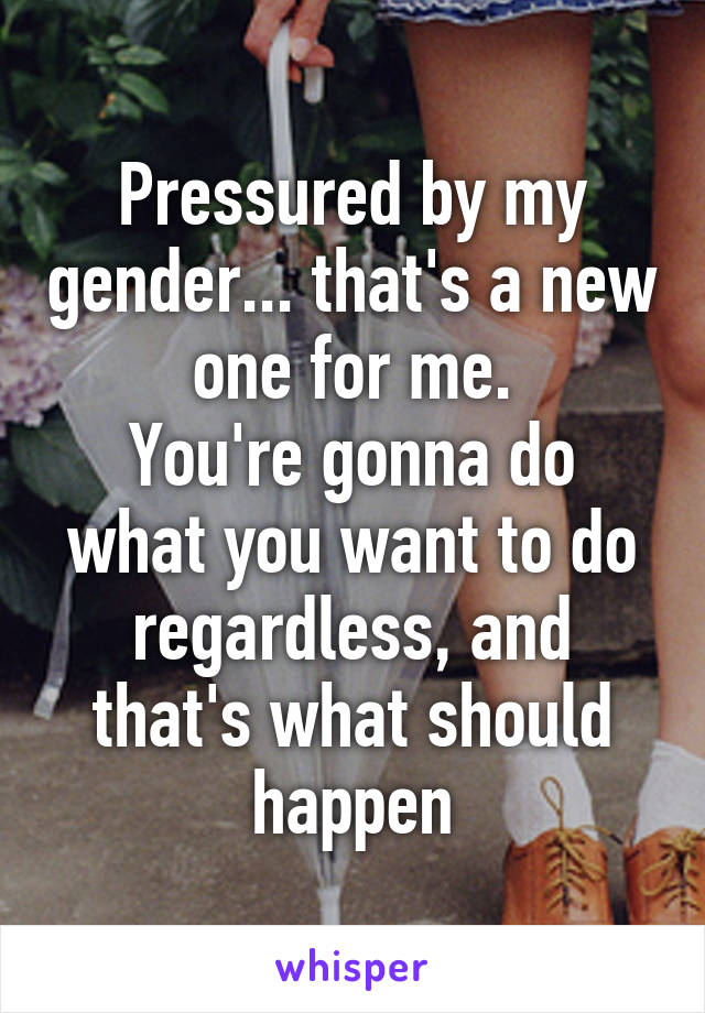 Pressured by my gender... that's a new one for me.
You're gonna do what you want to do regardless, and that's what should happen