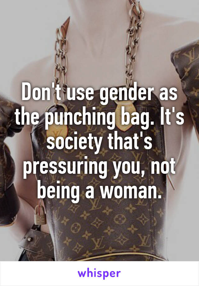 Don't use gender as the punching bag. It's society that's pressuring you, not being a woman.