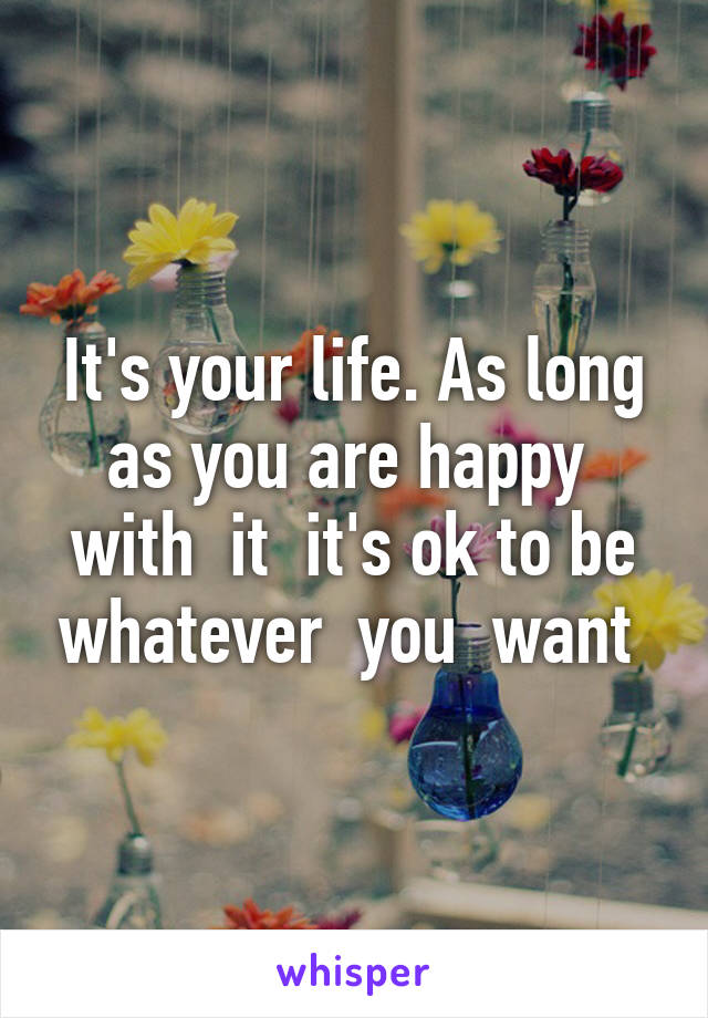 It's your life. As long as you are happy  with  it  it's ok to be whatever  you  want 