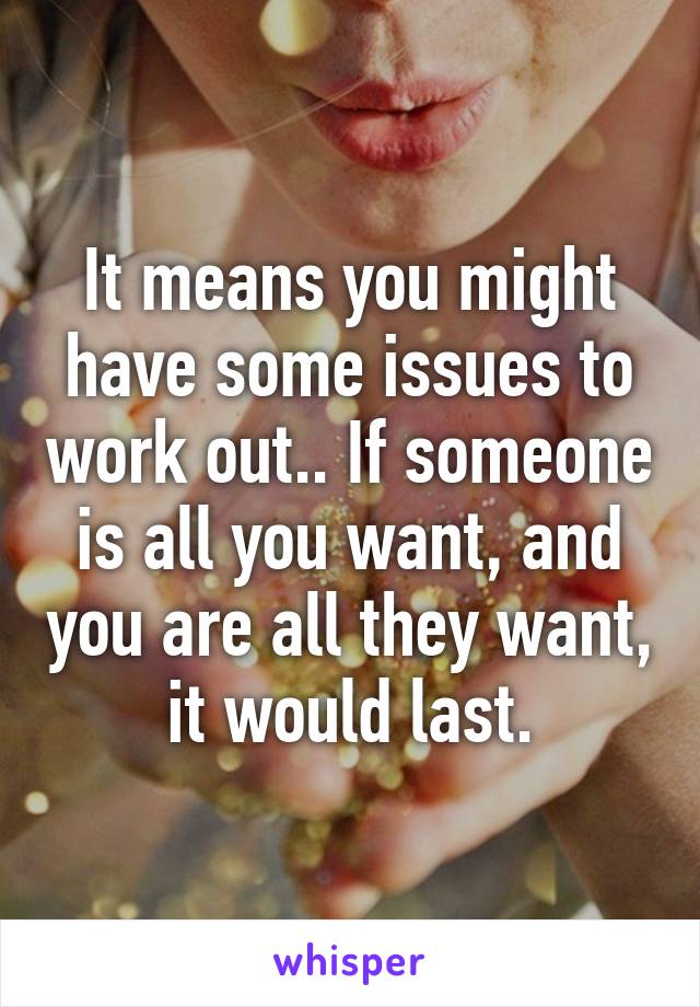It means you might have some issues to work out.. If someone is all you want, and you are all they want, it would last.
