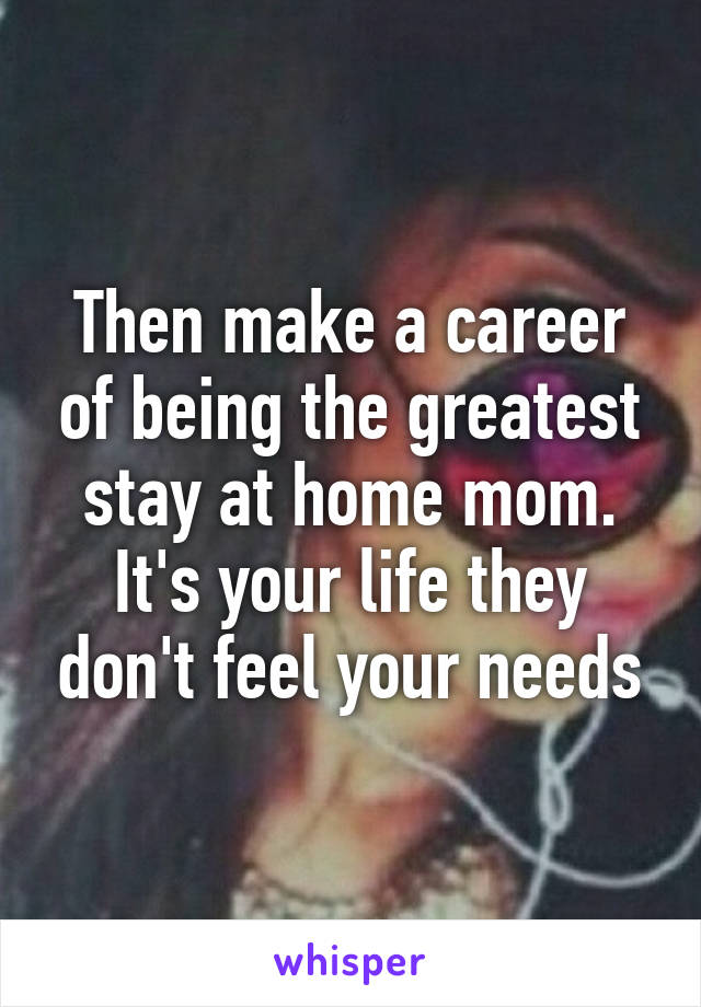 Then make a career of being the greatest stay at home mom. It's your life they don't feel your needs