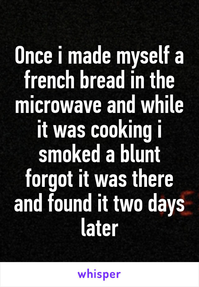 Once i made myself a french bread in the microwave and while it was cooking i smoked a blunt forgot it was there and found it two days later