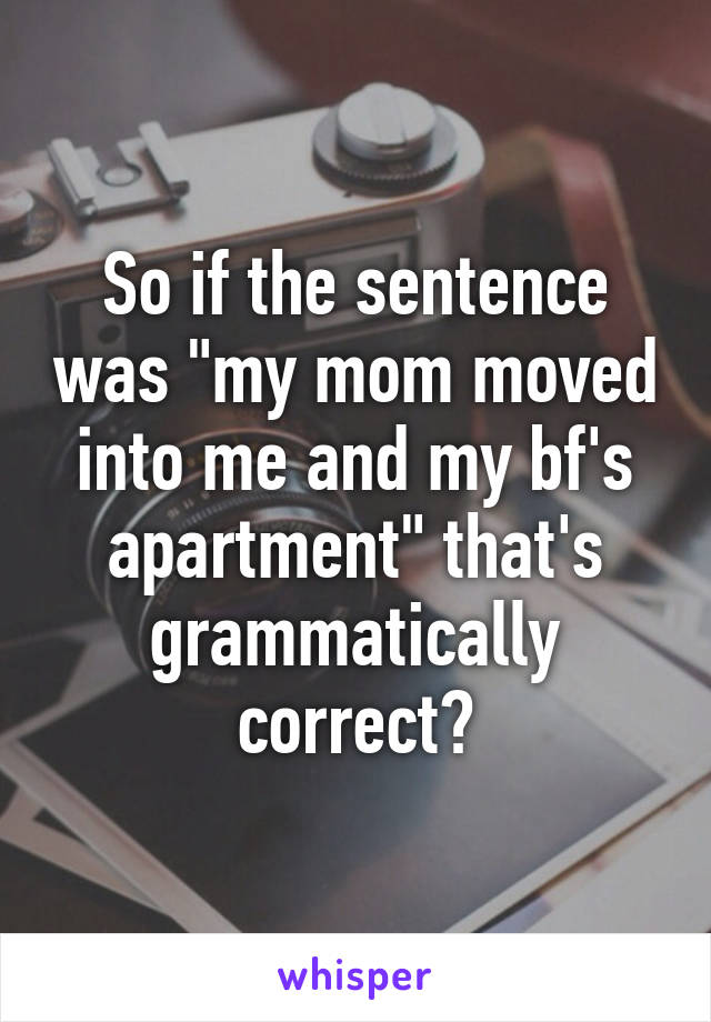 So if the sentence was "my mom moved into me and my bf's apartment" that's grammatically correct?