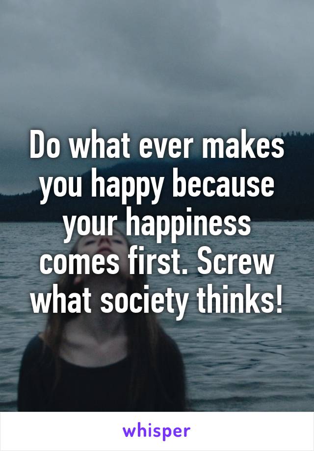 Do what ever makes you happy because your happiness comes first. Screw what society thinks!