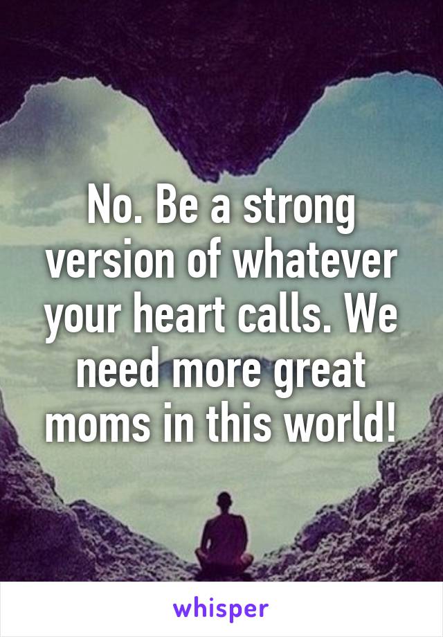 No. Be a strong version of whatever your heart calls. We need more great moms in this world!