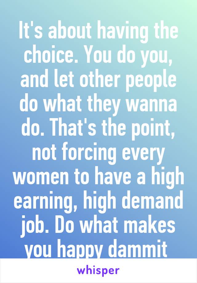 It's about having the choice. You do you, and let other people do what they wanna do. That's the point, not forcing every women to have a high earning, high demand job. Do what makes you happy dammit 