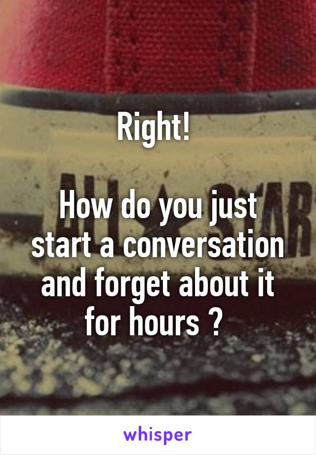 Right! 

How do you just start a conversation and forget about it for hours ? 