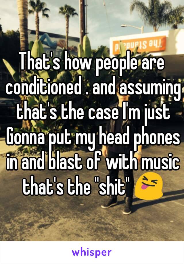 That's how people are conditioned . and assuming that's the case I'm just Gonna put my head phones in and blast of with music that's the "shit" 😝