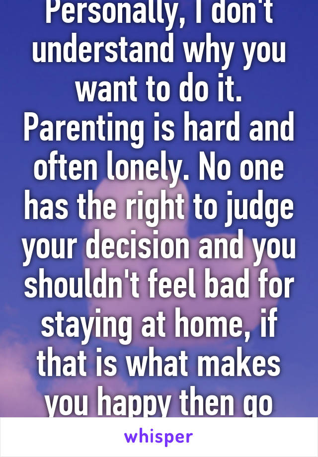 Personally, I don't understand why you want to do it. Parenting is hard and often lonely. No one has the right to judge your decision and you shouldn't feel bad for staying at home, if that is what makes you happy then go you!