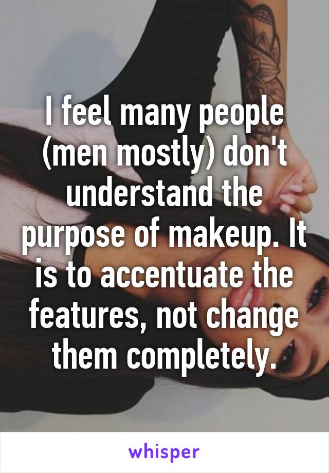 I feel many people (men mostly) don't understand the purpose of makeup. It is to accentuate the features, not change them completely.