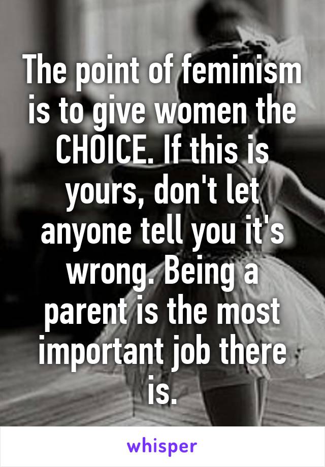 The point of feminism is to give women the CHOICE. If this is yours, don't let anyone tell you it's wrong. Being a parent is the most important job there is.