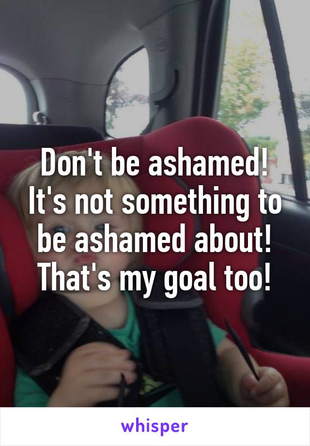 Don't be ashamed! It's not something to be ashamed about! That's my goal too!