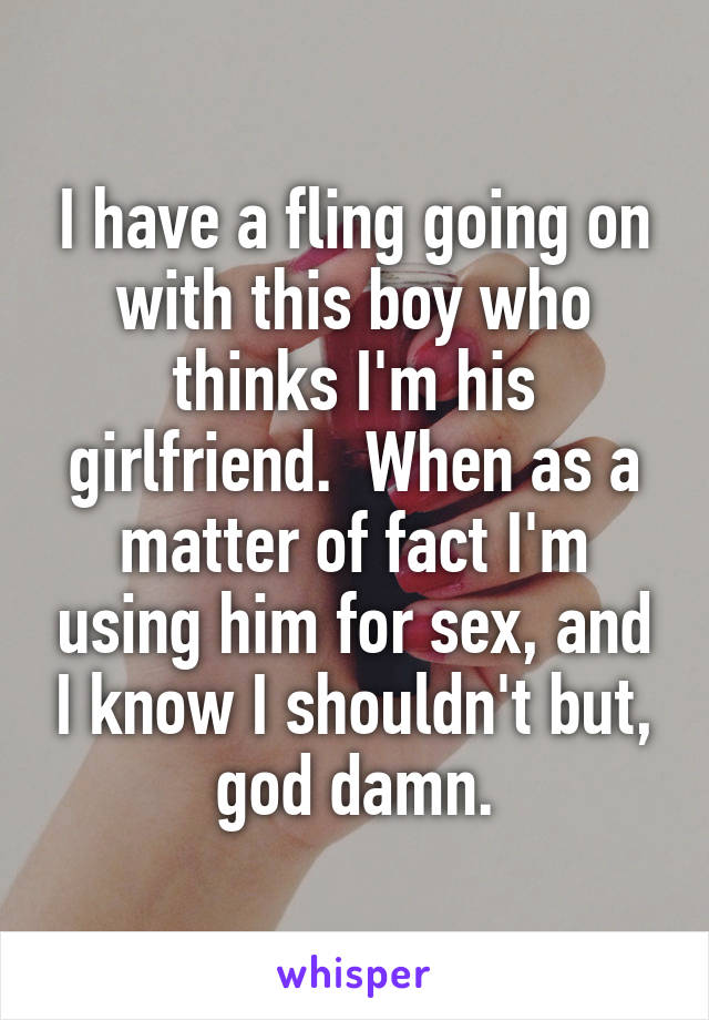 I have a fling going on with this boy who thinks I'm his girlfriend.  When as a matter of fact I'm using him for sex, and I know I shouldn't but, god damn.