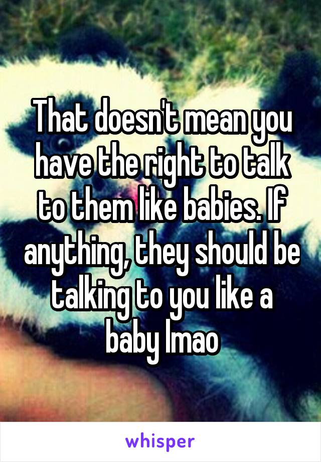 That doesn't mean you have the right to talk to them like babies. If anything, they should be talking to you like a baby lmao