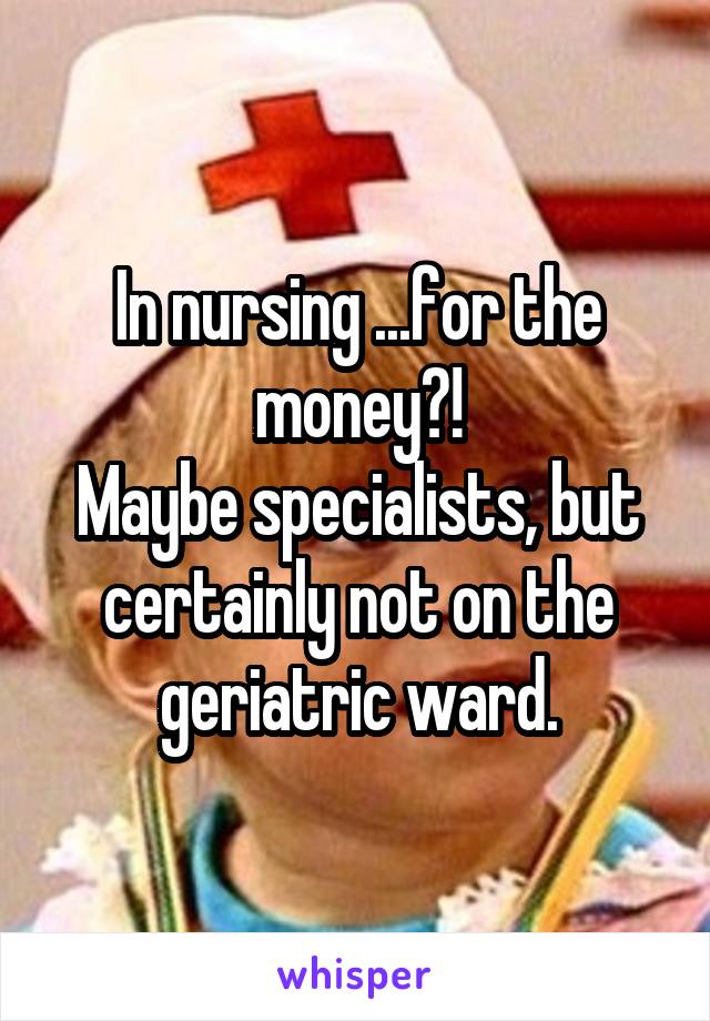 In nursing ...for the money?!
Maybe specialists, but certainly not on the geriatric ward.