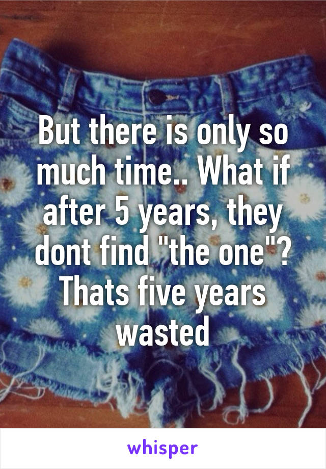 But there is only so much time.. What if after 5 years, they dont find "the one"? Thats five years wasted