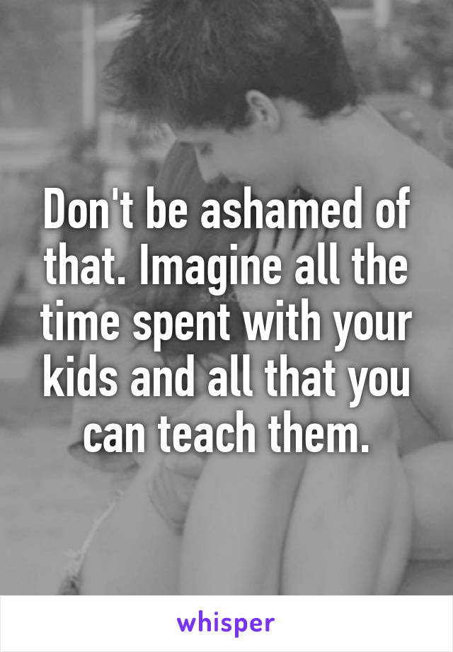 Don't be ashamed of that. Imagine all the time spent with your kids and all that you can teach them.