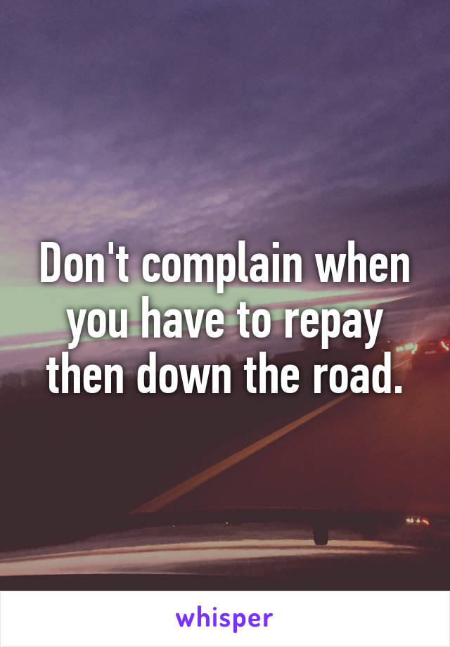 Don't complain when you have to repay then down the road.