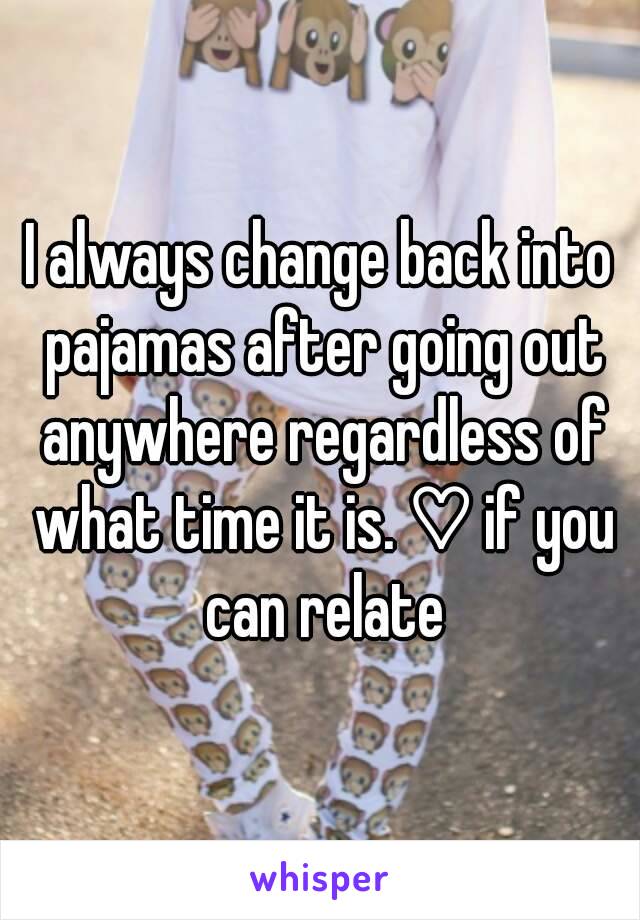 I always change back into pajamas after going out anywhere regardless of what time it is. ♡ if you can relate