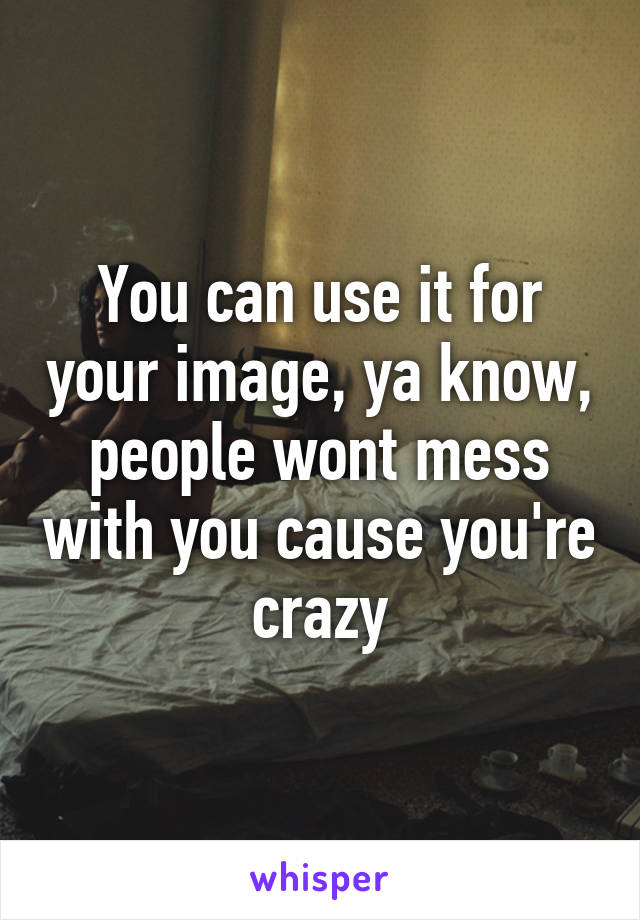 You can use it for your image, ya know, people wont mess with you cause you're crazy