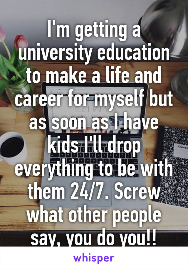 I'm getting a university education to make a life and career for myself but as soon as I have kids I'll drop everything to be with them 24/7. Screw what other people say, you do you!!