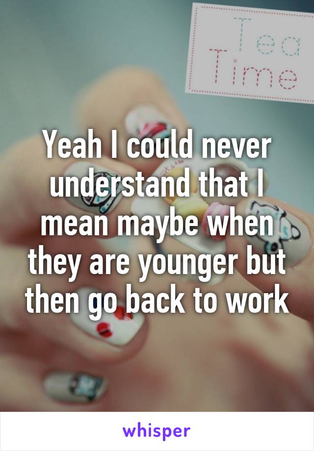 Yeah I could never understand that I mean maybe when they are younger but then go back to work