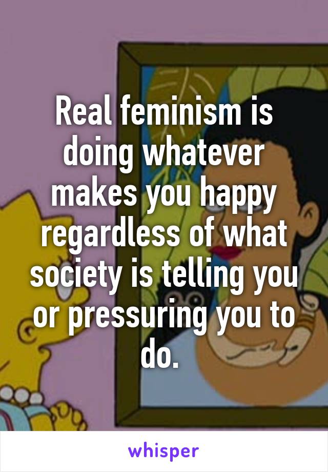 Real feminism is doing whatever makes you happy regardless of what society is telling you or pressuring you to do. 