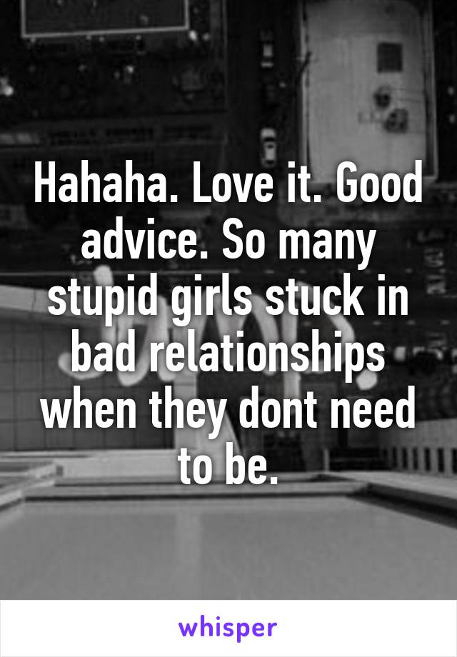 Hahaha. Love it. Good advice. So many stupid girls stuck in bad relationships when they dont need to be.