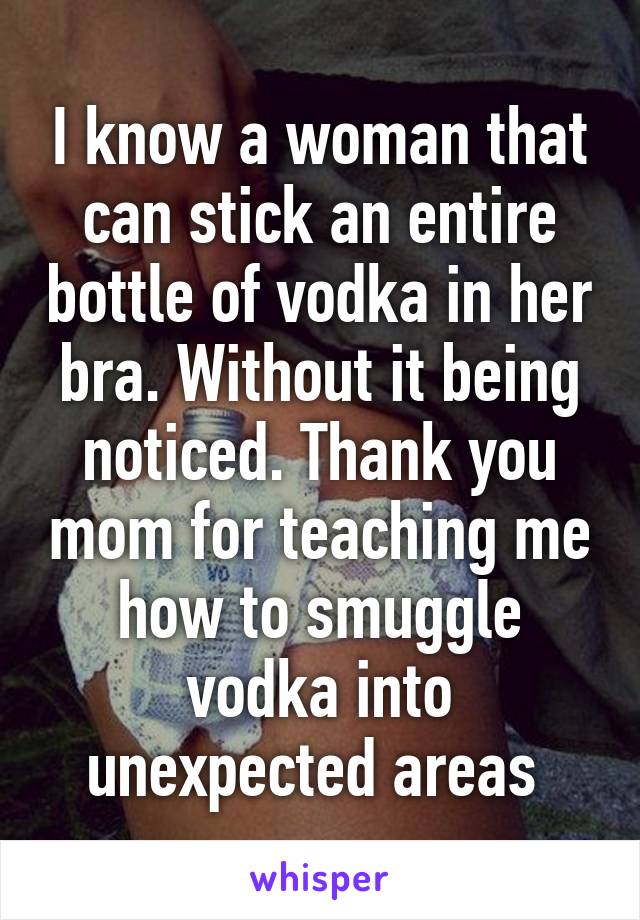 I know a woman that can stick an entire bottle of vodka in her bra. Without it being noticed. Thank you mom for teaching me how to smuggle vodka into unexpected areas 