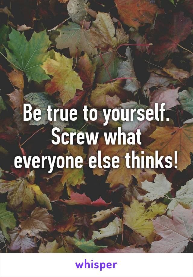 Be true to yourself.
Screw what everyone else thinks!