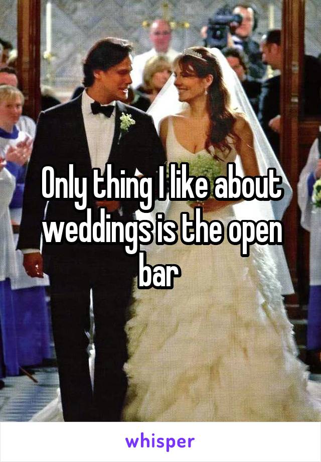 Only thing I like about weddings is the open bar 