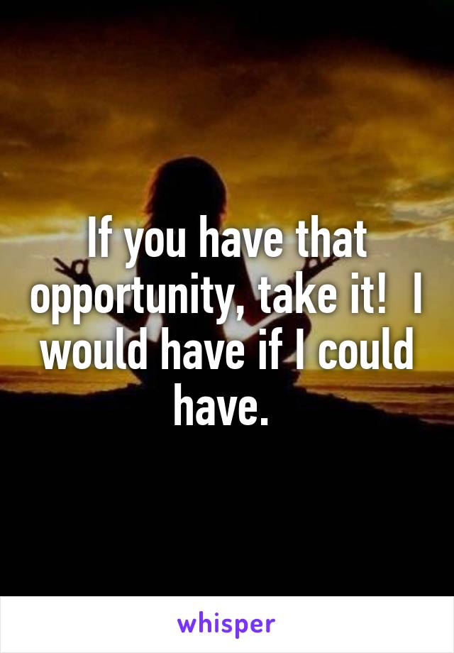 If you have that opportunity, take it!  I would have if I could have. 