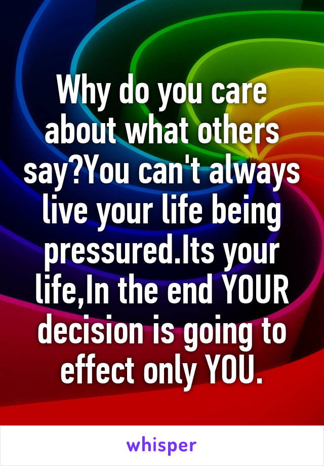 Why do you care about what others say?You can't always live your life being pressured.Its your life,In the end YOUR decision is going to effect only YOU.