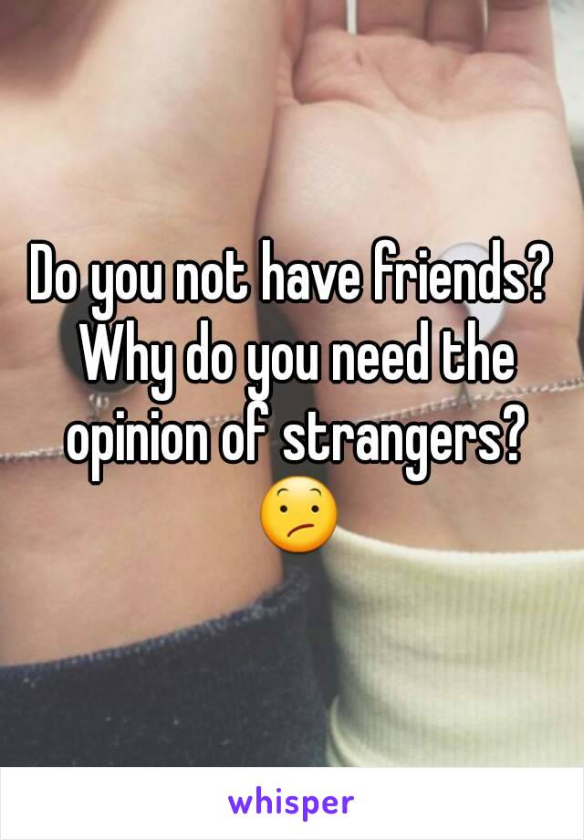 Do you not have friends? Why do you need the opinion of strangers? 😕
