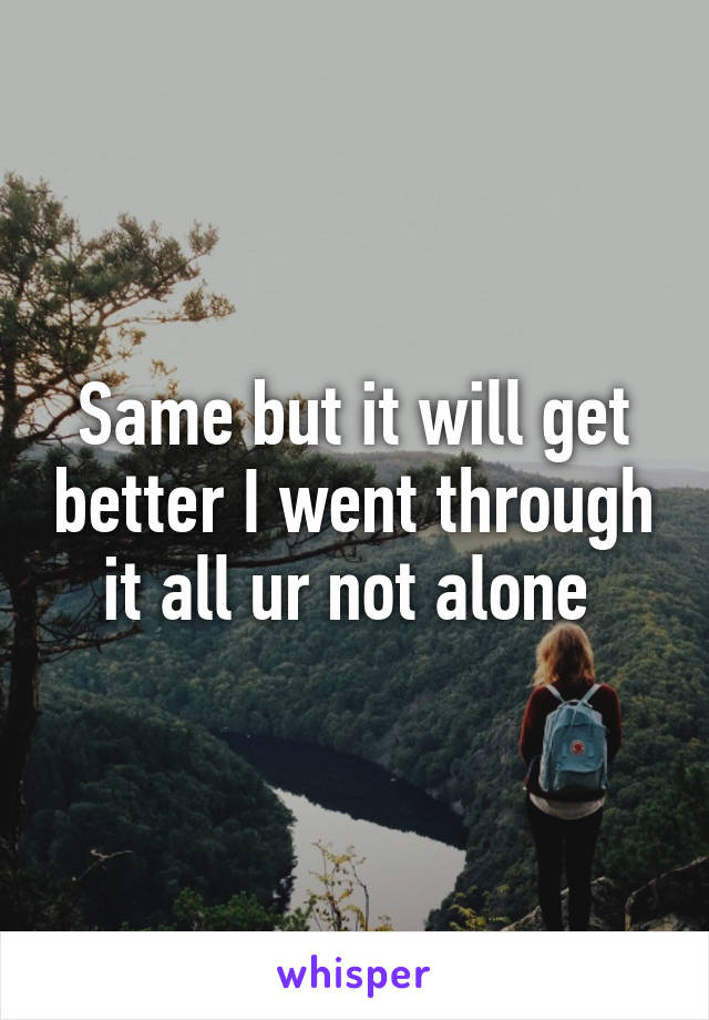 Same but it will get better I went through it all ur not alone 