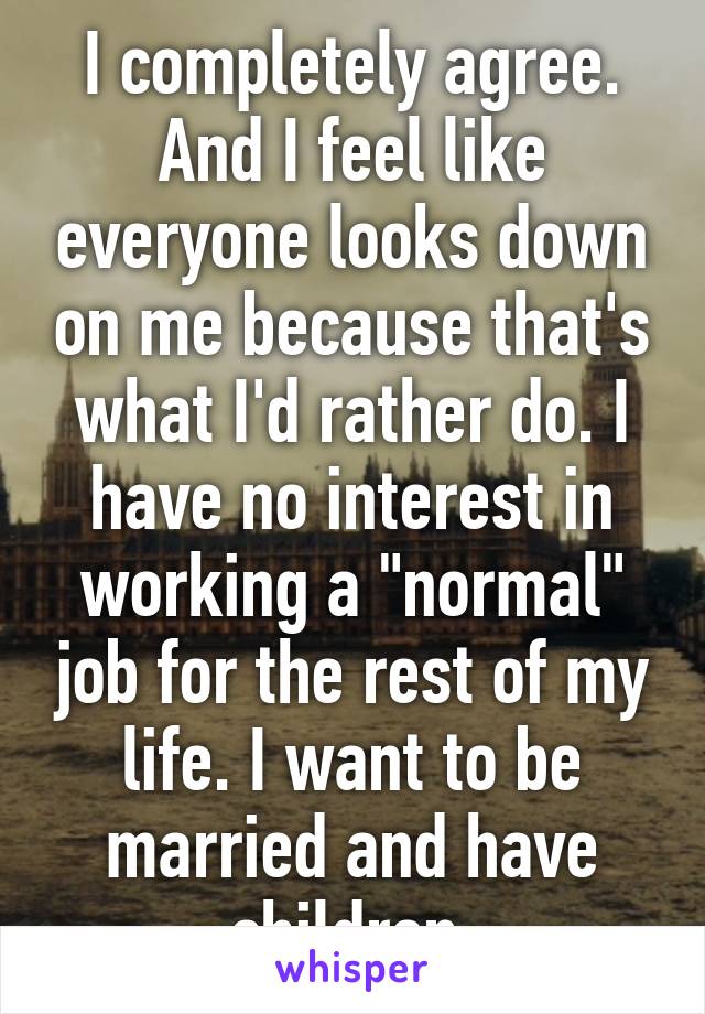 I completely agree. And I feel like everyone looks down on me because that's what I'd rather do. I have no interest in working a "normal" job for the rest of my life. I want to be married and have children 