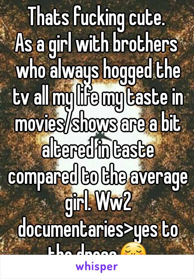 Thats fucking cute.
As a girl with brothers who always hogged the tv all my life my taste in movies/shows are a bit altered in taste compared to the average girl. Ww2 documentaries>yes to the dress😋