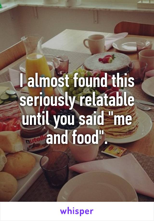 I almost found this seriously relatable until you said "me and food".