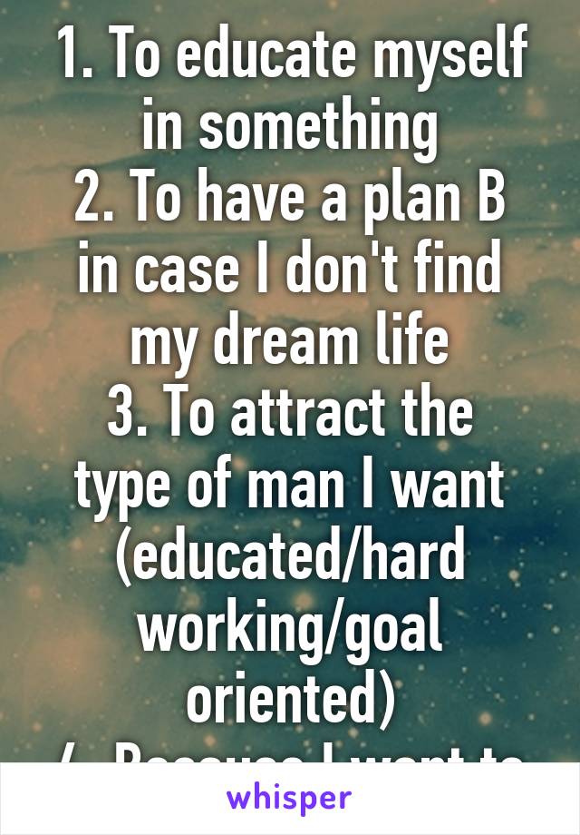 1. To educate myself in something
2. To have a plan B in case I don't find my dream life
3. To attract the type of man I want (educated/hard working/goal oriented)
4. Because I want to