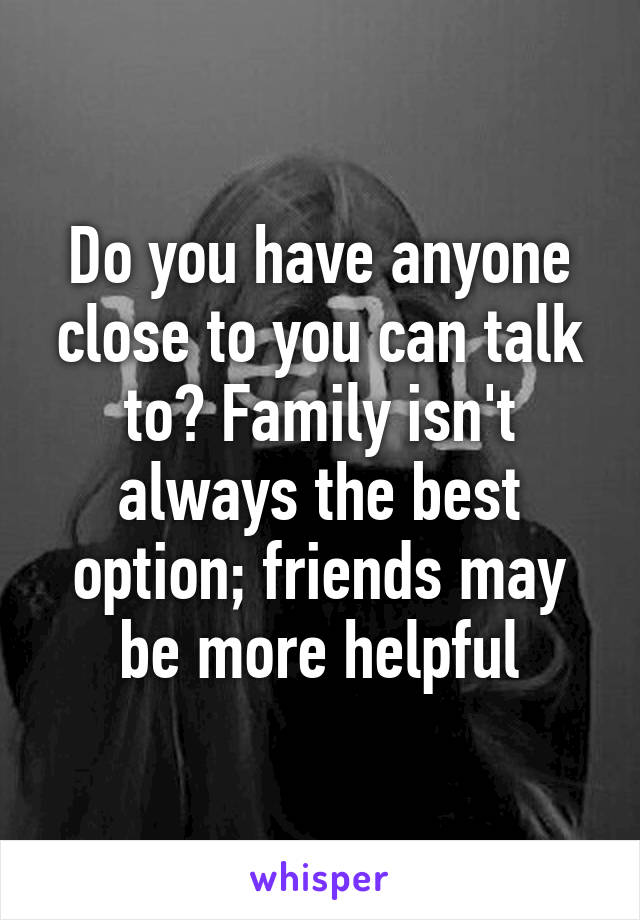 Do you have anyone close to you can talk to? Family isn't always the best option; friends may be more helpful