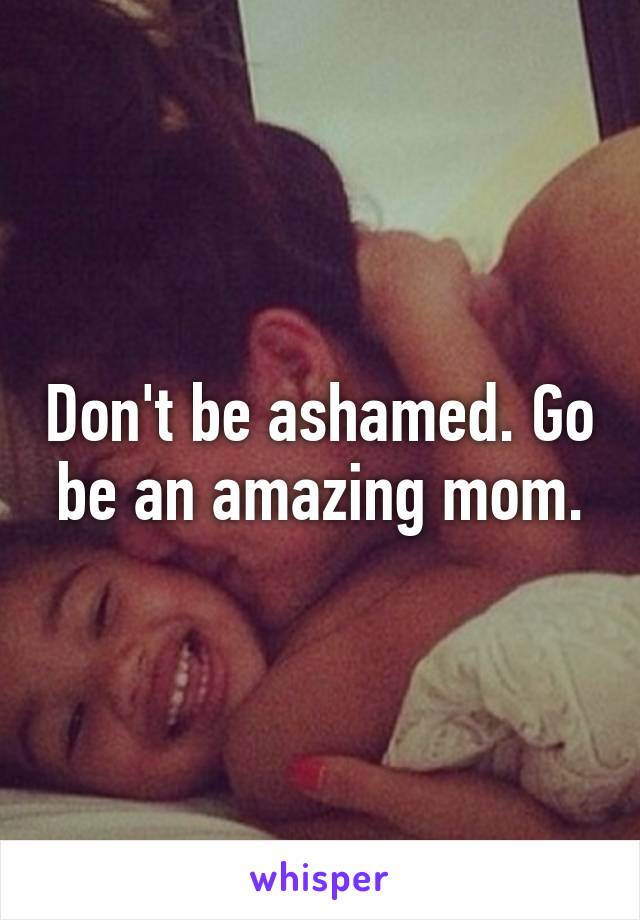 Don't be ashamed. Go be an amazing mom.