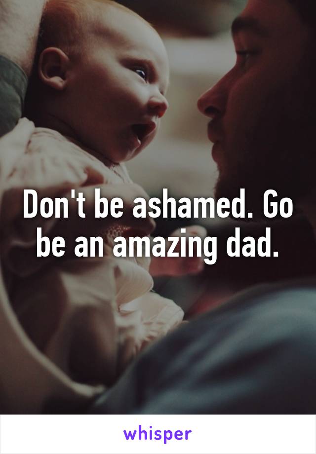 Don't be ashamed. Go be an amazing dad.