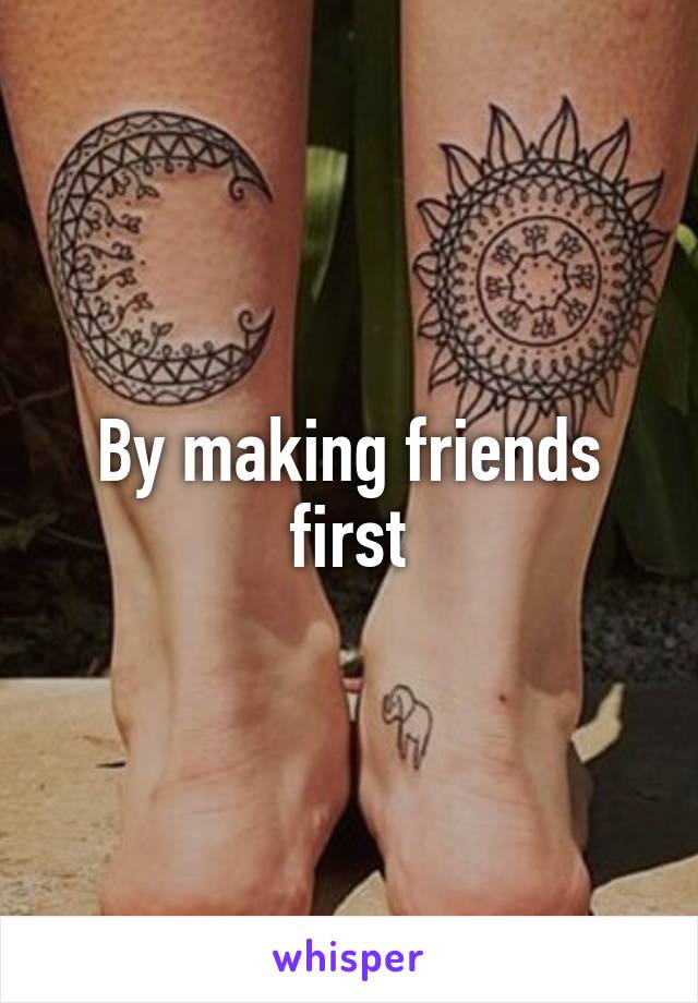 By making friends first