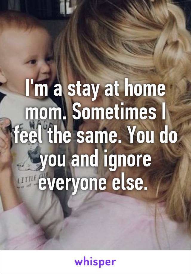 I'm a stay at home mom. Sometimes I feel the same. You do you and ignore everyone else. 